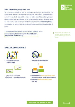 Strona 5PORADNIK: JAK WYGRAĆ W WBO
WBO ZMIENIA SIĘ Z ROKU NA ROK
W tym roku, podobnie jak w ubiegłym, prawo do głosowania ma
każdy mieszkaniec Wrocławia niezależnie od wieku, zameldowania,
narodowości. Swój głos oddać może na jeden projekt osiedlowy i jeden
ponadosiedlowy. Ze względu na sytuację epidemiologiczną zachęcamy
do oddawania głosów drogą elektroniczną na stronie wroclaw.pl/wbo.
Posługując się jednym numerem telefonu będzie mogło zagłosować 5
osób.
Szczegółowe zasady WBO w 2020 roku znajdują się tu:
www.wroclaw.pl/rozmawia/wroclawski-budzet
-obywatelski-2020-zasady
ZASADY GŁOSOWANIA
• ka dy mieszkaniec
i mieszkanka
• nie potrzeba meldunku
• elektronicznie www.wroclaw.pl/wbo
lub papierowo w punk owania
• wyniki na www.wroclaw.pl/wbo
oraz BIP
• tylko raz na 1 projekt
osiedlowy i 1 ponadosiedlowy
W tym roku ze względu na
sytuację epidemiologiczną
rekomendujemy głosowanie
online!
 