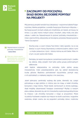 Strona 6
Mój pierwszy projekt narodził się z desperacji – wspomina Izabela Folga-
Łozińska, liderka projektów z osiedla Swojczyce-Strachocin-Wojnów. –
Na Swojczycach nie było wtedy ani chodników, ani ławek, ani koszy na
śmieci, a ja jako mama małych dzieci chciałam, żeby miały one plac
zabaw. I udało się. Najważniejsze to poznać potrzeby mieszkańców –
mówi Joanna Klima, aktywistka ze Szczepina, prezeska Stowarzyszenia
“Serce Szczepina”.
Słuchaj więc, o czym mówią Twoi bliżsi i dalsi sąsiedzi, na co się
skarżą i o czym marzą. Rozmawiaj z wieloma ludźmi, także z tymi
– a może zwłaszcza z tymi – którzy różnią się od Ciebie. Mów im
o tym, co jest ważne dla Ciebie.
Pamiętaj, że razem korzystacie z przestrzeni publicznych i rzadko
się zdarza, żeby projekt miał tylko jedną grupę potencjalnych
odbiorców.
Jeśli będzie odpowiedzią na potrzeby tylko jednej grupy
mieszkańców, mało prawdopodobne jest, by zebrał dostateczną
liczbę głosów. Będziesz potrzebował sojuszników, pomyśl więc
o ich potrzebach, a najlepiej zapytaj o nie zawczasu.
Jeżeli planujesz zamknięty wybieg dla psów, dowiedz się, czego
potrzebują w jego pobliżu ci, którzy psa nie mają, a nadal chcieliby
korzystać z tego terenu. Może ławek zwróconych w stronę wybiegu,
skąd mogliby obserwować hasające czworonogi? Myśląc o nowym
placu zabaw, dowiedz się, jak inni mieszkańcy wykorzystują dotychczas
to miejsce i jak chcieliby korzystać z niego w przyszłości. Może
w pobliżu huśtawek znajdzie się miejsce na stolik szachowy i wygodne
siedziska, dzięki czemu da się pogodzić potrzeby dzieci, rodziców
ZACZNIJMYODPOCZĄTKU.
SKĄDBIORĄSIĘDOBREPOMYSŁY
NAPROJEKT?
PORADNIK: JAK WYGRAĆ W WBO
Najważniejsze to poznać
potrzeby mieszkańców
- Joanna Klima
Dziel się z innymi swoimi
spostrzeżeniami i pomysłami.
Bez rozmów nie narodził się
żaden pomysł na zmianę
 
