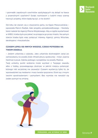Strona 7
i gromadki zapalonych szachistów spotykających się dotąd na ławce
z przenośnymi szachami? Dzięki rozmowom z ludźmi masz szansę
tworzyć projekty, które będą łączyć, a nie dzielić!
Od kilku lat staram się o stworzenie parku na Kępie Mieszczańskiej -
opowiada Marcin Radlak, lider projektu ponadosiedlowego. - Niestety
teren należał do Agencji Mienia Wojskowego. Aby w ogóle wystartować
w WBO, trzeba było poczekać na przejęcie go przez miasto. Na samym
starcie trzeba było więc połączyć interesy Agencji, gminy Wrocław,
developera i mieszkańców.
CZASEM LEPIEJ OD INNYCH WIDZISZ, CZEGO POTRZEBA NA
TWOIM OSIEDLU.
– Jestem urbanistą z zawodu. Jako urbanista dostrzegłam zaraz po
zamieszkaniu na osiedlu brak infrastruktury społecznej – mówi Joanna
Hartman-Łesiuk, liderka jednego z projektów na osiedlu Maślice.
Twój unikalny punkt widzenia może wynikać z Twojego zawodu
albo z hobby, pozwalającego dostrzec w jakimś miejscu potencjał,
którego nikt wcześniej nie zauważył. Czasem wystarczy tylko to, że
wprowadziłeś się niedawno i masz świeże spojrzenie. Dziel się z innymi
swoimi spostrzeżeniami i pomysłami. Bez rozmów nie narodził się
żaden pomysł na zmianę.
PORADNIK: JAK WYGRAĆ W WBO
 