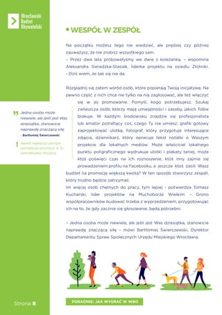 Strona 8
Na początku możesz tego nie wiedzieć, ale prędzej czy później
zauważysz, że nie zrobisz wszystkiego sam.
– Przez dwa lata próbowałyśmy we dwie z koleżanką. – wspomina
Aleksandra Sieradzka-Stasiak, liderka projektu na osiedlu Złotniki.
- Dziś wiem, że tak się nie da.
Rozglądnij się zatem wśród osób, które popierają Twoją inicjatywę. Na
pewno część z nich chce nie tylko na nią zagłosować, ale też włączyć
się w jej promowanie. Pomyśl, kogo potrzebujesz. Szukaj
zwłaszcza osób, którzy mają umiejętności i zasoby, jakich Tobie
brakuje. W każdym środowisku znajdzie się profesjonalista
lub amator potrafiący coś, czego Ty nie umiesz: grafik gotowy
zaprojektować ulotkę, fotograf, który przygotuje interesujące
zdjęcia, dziennikarz, który opracuje tekst notatki o Waszym
projekcie dla lokalnych mediów. Może właściciel lokalnego
punktu poligraficznego wydrukuje ulotki i plakaty taniej, może
ktoś poświęci czas na ich roznoszenie, ktoś inny zajmie się
prowadzeniem profilu na Facebooku, a jeszcze ktoś zasili Wasz
budżet na promocję większą kwotą? W ten sposób stworzysz zespół,
który trudno będzie zatrzymać.
Im więcej osób chętnych do pracy, tym lepiej - potwierdza Tomasz
Kucharski, lider projektów na Muchoborze Wielkim. - Grono
współpracowników budować trzeba z wyprzedzeniem, przygotowując
ich na to, że gdy zacznie się głosowanie, będą potrzebni.
– Jedna osoba może niewiele, ale jeśli jest Was dziesiątka, stanowicie
naprawdę znaczącą siłę – mówi Bartłomiej Świerczewski, Dyrektor
Departamentu Spraw Społecznych Urzędu Miejskiego Wrocławia.
WESPÓŁWZESPÓŁ
PORADNIK: JAK WYGRAĆ W WBO
Jedna osoba może
niewiele, ale jeśli jest Was
dziesiątka, stanowicie
naprawdę znaczącą siłę
- Bartłomiej Świerczewski
Nawet najlepszy pomysł
potrzebuje promocji. A Ty
potrzebujesz drużyny.
 