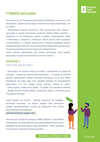 Strona 9
Nie wystarczy, że Twój pomysł jest dobry. Mieszkańcy muszą się o nim
dowiedzieć, zapalić się do niego, a wreszcie na niego zagłosować. Jak
to zrobić?
- Wymyśliłam konkurs plastyczny “Mój wymarzony plac zabaw” -
opowiada o swoim pierwszym projekcie Izabela Folga Łozińska. -
Ogłosiłam to na Facebooku, razem z mężem porozwoziłam ulotki
z informacją o projekcie i konkursie. Prace można było zostawiać
w przedszkolu i w sklepie spożywczym. Podczas lokalnego festynu
zorganizowałam wernisaż. Akurat była prasa. Dalej potoczyło się samo.
Pomysł na promocję nie musi więc być skomplikowany.
Zanim jednak zdecydujesz, jak chcesz promować swój projekt,
przeczytaj, co jeszcze sprawdziło się innym liderom.
– Policzyłam, ile domów mamy na osiedlu i pomyślałam, że zajdę do
każdego – wspomina Joanna Hartman-Łesiuk. – A potem te kilkaset
domów odwiedziłam. Nieraz musiałam tłumaczyć, co to jest WBO.
Niezależnie od tego, jakie inne sposoby dotarcia do mieszkańców
zastosujesz, nic nie zastąpi setek rozmów twarzą w twarz.
– Żeby wygrać, trzeba dużo gadać, i to gadać ze wszystkimi naokoło
– dodaje Tomasz Myszko-Wolski, społecznik, jeden z członków grupy
“Przyjazny Tarnogaj”.
Jeżeli jednak nie możesz dotrzeć osobiście do każdego,
ponieważ mieszkasz na dużym osiedlu albo promujesz
projekt ponadosiedlowy, zacznij od obejrzenia filmu Piotra
Szymańskiego pod adresem
www.bit.ly/chcesz-wygrac-wbo.
Dowiesz się z niego, kto głosuje w WBO, będzie Ci więc łatwiej
zdecydować, do kogo głównie skierujesz działania promocyjne.
Następnie przeczytaj dalszą część poradnika – może spodoba
Ci się któryś z opisanych niżej pomysłów.
SPOSÓB 1.
Uściśnij jak najwięcej dłoni!
TRAFIĆDOLUDZI
PORADNIK: JAK WYGRAĆ W WBO
 