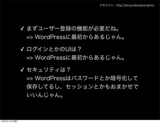 デモサイト: http://bit.ly/wbosaka-demo




              ✓ まずユーザー登録の機能が必要だね。
                => WordPressに最初からあるじゃん。

              ✓ ログインとかのUIは？
                => WordPressに最初からあるじゃん。

              ✓ セキュリティは？
                => WordPressはパスワードとか暗号化して
                保存してるし、セッションとかもおまかせで
                いいんじゃん。



13年3月17日日曜日
 
