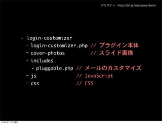 デモサイト: http://bit.ly/wbosaka-demo




              - login-costomizer
                - login-customizer.php	 //	 プラグイン本体
                - cover-photos	 	 	 	 	 	 	 	 	 //	 スライド画像
                - includes
                  - pluggable.php	 //	 メールのカスタマイズ
                - js	 	 	 	 	 	 	 	 	 	 	 	 	 	 //	 JavaScript
                - css	 	 	 	 	 	 	 	 	 	 	 	 	 //	 CSS




13年3月17日日曜日
 