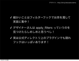 デモサイト: http://bit.ly/wbosaka-demo




              ✓ 細かいことはフィルターフックでお茶を濁して
                実装に集中！

              ✓ デザイナーさんは apply_ﬁlters っていうのを
                見つけたらしめしめと思うべし！

              ✓ 実は公式ディレクトリ上のプラグインでも隠れ
                フックはいっぱいあります！




13年3月17日日曜日
 