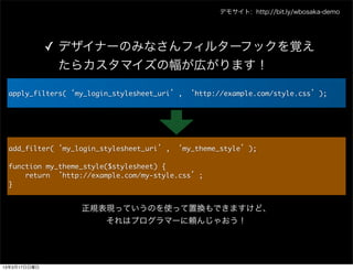 デモサイト: http://bit.ly/wbosaka-demo




              ✓ デザイナーのみなさんフィルターフックを覚え
                たらカスタマイズの幅が広がります！

 apply_filters(&lsquo;my_login_stylesheet_uri&rsquo;,	 &lsquo;http://example.com/style.css&rsquo;);




 add_filter(&lsquo;my_login_stylesheet_uri&rsquo;,	 &lsquo;my_theme_style&rsquo;);

 function	 my_theme_style($stylesheet)	 {
 	 	 	 	 return	 &lsquo;http://example.com/my-style.css&rsquo;;
 }

                   正規表現っていうのを使って置換もできますけど、
                      それはプログラマーに頼んじゃおう！




13年3月17日日曜日
 