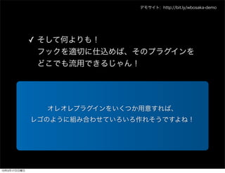 デモサイト: http://bit.ly/wbosaka-demo




              ✓ そして何よりも！
                フックを適切に仕込めば、そのプラグインを
                どこでも流用できるじゃん！




                オレオレプラグインをいくつか用意すれば、
              レゴのように組み合わせていろいろ作れそうですよね！




13年3月17日日曜日
 