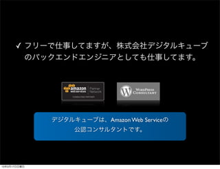 ✓ フリーで仕事してますが、株式会社デジタルキューブ
        のバックエンドエンジニアとしても仕事してます。




              デジタルキューブは、Amazon Web Serviceの
                   公認コンサルタントです。




13年3月17日日曜日
 
