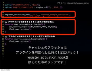 デモサイト: http://bit.ly/wbosaka-demo




                   キャッシュのフラッシュは
              プラグインを有効化した時に1度だけ行う！
                  register_activation_hook()
                   はそのためのフックです！

13年3月17日日曜日
 
