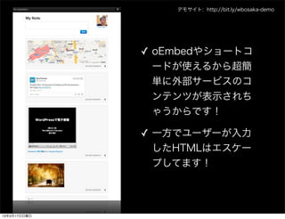 デモサイト: http://bit.ly/wbosaka-demo




              ✓ oEmbedやショートコ
                ードが使えるから超簡
                単に外部サービスのコ
                ンテンツが表示されち
                ゃうからです！

              ✓ 一方でユーザーが入力
                したHTMLはエスケー
                プしてます！




13年3月17日日曜日
 