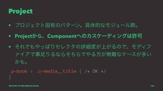 Project
• プロジェクト固有のパターン。具体的なモジュール群。
• Projectから、Componentへのカスケーディングは許可
• それでもやっぱりセレクタの詳細度が上がるので、モディフ
ァイアで事足りるならそちらでやる方が無難なケースが多い
かも。
.p-book > .c-media__title { /* OK */
}
2015.09.12 @WordBench Osaka 162
 