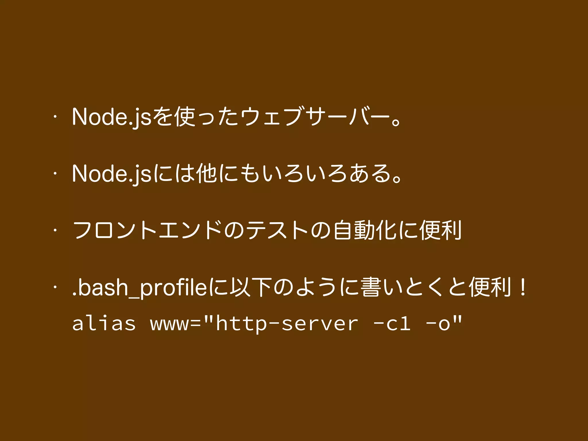 • Node.jsを使ったウェブサーバー。
• Node.jsには他にもいろいろある。
• フロントエンドのテストの自動化に便利
• .bash_proﬁleに以下のように書いとくと便利！ 
alias www="http-server -c1 -o"
 