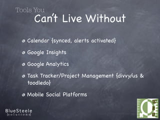 Tools You
     Can’t Live Without
   Calendar {synced, alerts activated}

   Google Insights

   Google Analytics

   Task Tracker/Project Management {divvy/us &
   toodledo}

   Mobile Social Platforms
 