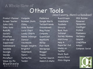 A Whole Slew of
                          Other Tools there’s a handout}
                                 {don’t worry,
Product Planner   Compete           Posterous        BuzzStream      PRX Builder
Screen Toaster    Browser Shots     Google Alerts    ݺߣShare      Powered
Zoho CMS          Clicky            TwitterFriends   Toodledo        Templates
Zoho tools        ݺߣ Rocket      Groundswell      DivvyUs         Comﬂight
BudURL            Lucid Chart       Blog Pulse       Back Pack       PicNick
SocialU           Lovely Charts     Compete          Intranet        Flasheezy
PixelPipe         Adobe InDesign    QuentCast        Survey Monkey   Vecteezy
hit me later      Zamzar            HootSuite        MailChimp       Smarsh
Zapproved         VisuWords         AllTop           Help A          LiveOfﬁce
Dabbleboard       Google Insights   Post Rank        Reporter Out    Arkovi
Sendible          Brightkit         Wordpress        Media on        Compass Social
Soungle           Tweetdeck         Blogger          Twitter
Wordle            Twhirl            Thesis           Muck Rack
Picreﬂect         Twitterfox        Twitter Search   Match Point
Wave my Pic       Tumblr            Addict-O-Matic   Pitch Engine
 