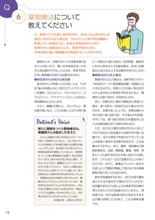 12
6
Q
２～３週目から週1回計６～８回程度、膀胱内
に抗がん剤を注入する維持療法、あるいは膀
胱内にBCGを注入する治療を外来で行います。
●膀胱内BCG注入療法
　膀胱内BCG注入療法は、結核予防ワクチン
であるBCG（ウシ型弱毒結核菌）を膀胱に注
入する方法です。再発リスクの高い表在性が
んや上皮内がんの再発を予防するために、標
準的には週1回計6～8回投与します。
　また、効果がない場合や膀胱内に再発した
場合、週１回計６～8回BCG注入療法が行わ
れます。効果があった人でも、初期治療から
３か月後に週１回計3回、その後は２年程度、
半年に１回、週１回計3回BCGを膀胱内に注
入する維持療法を行う場合があります。
　ただ、BCG注入療法は表在性がんに対して
行われる抗がん剤治療よりも副作用の強い治
療です。ほかの病気で免疫力が下がっている
人は結核に感染する危険があるので、この治
療は行えません。また、頻尿、排尿痛など膀
胱刺激症状、血尿、関節痛、腰痛、発熱、発
疹といった副作用がかなり高い割合で出現し
ます。これらは２～３日で回復することが多い
のですが、まれに、重篤なアレルギー症状や
炎症によって膀胱が委縮して使えなくなる委縮
膀胱が起こるリスクもあります。
　副作用を軽減するために、BCGの投与量を
減らす方法が国内外で検討されていますが、
低用量のBCGでも同じような再発予防効果が
得られるかどうかの結論が出ていません。現
段階では、80mg程度のBCGを投与する方
法が最も再発リスクが低く、これが標準治療
です。
　膀胱がんは、初期のがんでも再発を繰り返
すことが多いので、重い合併疾患があって抗
がん剤治療ができない人以外は、再発予防の
ために薬物療法を受ける必要があります。
●表在性がんの抗がん剤治療
　表在性がんで再発リスクの低い人は、ＴＵＲ
ＢＴ後24時間以内に1回だけアントラサイクリ
ン系薬剤（エピルビシン、ドキソルビシン、ピ
ラルビシン）、マイトマイシンCといった抗がん
剤を膀胱内に注入します。
　さらに、腫瘍が2個以上、3センチ以上、悪
性度が高いなど、リスクの高い人はTURBT後
A．再発リスクの高い表在性がん、あるいは上皮内がんの
場合にはBCG注入療法を、がんがリンパ節や別の臓器に
転移している場合には、全身化学療法を行います。
転移がない病期Ⅲの人にも、再発予防のために
手術の前か後に薬物療法を実施することがあります。
薬物療法について
教えてください
Patient's Voice
　もともと膀胱圧が低く６年前からカテーテル
を使って排尿をしていました。がんが見つかっ
たときは膀胱と子宮体部の摘出が必要な状態。
ショックでしたが、担当医が「まだ若いから」と
新膀胱造設術を提案してくれました。新膀胱
をつくった後は薬物療法が必要で、私は２回受
けています。脱毛や吐き気があると聞き、不
安だったのですが、看護師さんが「つらいとき
はすぐに言ってください。今はいいお薬があり
ますからね」と励ましてくれて心強かった。幸い
自覚するような副作用は何もありませんでした。
　新膀胱は当初は尿漏れがありましたが、運
動することでだんだん少なくなっています。腸
粘液が出るのはどうしようもありません。外出
するのが億劫になることもありますが、特別な
リハビリが必要ないのはありがたいこと。今は
車もやめてせっせと歩くようにしています。
（68歳女性　診断から３年目）
4
新たに膀胱をつくり薬物療法も。
看護師さんの励ましが支えに
 