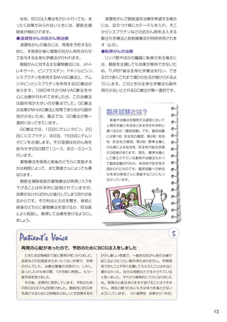 13
　なお、BCG注入療法を2セット行っても、ま
ったく効果がみられないときには、膀胱全摘
除術が検討されます。
●浸潤性がんの抗がん剤治療
　浸潤性がんの場合には、再発を予防するた
めに、手術前か後に複数の抗がん剤を合わせ
て投与する全身化学療法が行われます。
　膀胱がんに対する主な薬物療法には、メトト
レキサート、ビンブラスチン、ドキソルビシン、
シスプラチンを併用するM-VAC療法と、ゲム
シタビンとシスプラチンを併用するGC療法が
あります。1980年代からM-VAC療法を中
心に治療が行われてきましたが、この治療法
は副作用が大きいのが難点でした。GC療法
は効果がM-VAC療法と同等でありながら副作
用が少ないため、最近では、GC療法が第一
選択になってきています。
　GC療法では、1日目にゲムシタビン、2日
目にシスプラチン、８日目、15日目にゲムシ
タビンを点滴します。その翌週は抗がん剤を
投与せず28日間で1コース、計２～３コース
行います。
　薬物療法を術前と術後のどちらに実施する
かは病院によって、また患者さんによっても異
なります。
　膀胱全摘除術前の薬物療法が再発リスクを
下げることは科学的に証明されていますが、
効果がなければがんが進行してしまう恐れがあ
るからです。その利点と欠点を聞き、術前と
術後のどちらに薬物療法を受けるか、担当医
とよく相談し、納得して治療を受けるようにし
ましょう。
Patient's Voice 5
　たまたま定期検診で尿に異常が見つかりました。
血尿などの自覚症状もまったくない状態で、早期
のがんでした。治療は腫瘍の切除だけ。しかし、
ほっとしたのも束の間、１か月後に再発し、もう一
度手術を受けました。
　その後、定期的に受診しています。予防のため
のＢＣＧの注入も２回受けました。膀胱内にＢＣＧを
充満させるために２時間ほどおしっこを我慢するの
が少し厳しい程度で、一般的な抗がん剤の治療で
起こるようなつらい副作用もありません。早期発
見できたことや早く処置してもらえたことは本当に
運がよかった。自分は周囲の力で生かされている
と思いました。それから精神的にラクになりました
ね。再発の心配はありますが逃げることはできま
せん。病気と闘うためにも今は体力を落とさない
ようにしています。　（41歳男性　診断から1年目）
再発の心配があったので、予防のためにBCG注入をしました
　浸潤性がんで膀胱温存治療を希望する場合
には、足のつけ根にカテーテルを入れ、そこ
からシスプラチンなどの抗がん剤を注入する
動注化学療法と放射線療法が同時併用されま
す（p.9）。
●転移がんの治療
　リンパ節やほかの臓器に転移がある場合に
は、膀胱を全摘しても効果が期待できないた
め、TURBT後は全身化学療法を行い、でき
るだけ長くこれまで通りの生活が続けられるよ
うにします。このときの全身化学療法も副作
用の少ないとされるGC療法が第一選択です。
　新薬や治療法を開発する過程において
人間を対象に有効性と安全性を科学的に
調べるのが「臨床試験」です。臨床試験
には第1相：安全性の確認、第2相：有効
性・安全性の確認、第3相：標準治療と
の比較による有効性・安全性の総合評価
の3段階があります。現在、標準治療と
して確立されている薬剤や治療法もかつ
て臨床試験が行われ、有効性や安全性が
認められたものです。臨床試験への参加
は未来の患者さんに貢献することにもつ
ながっています。
臨床試験とは？
 