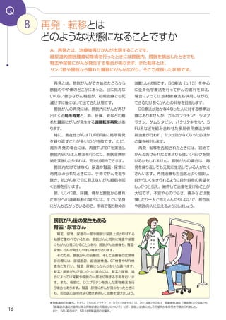16
8
Q
は難しい状態です。GC療法（p.13）を中心
に全身化学療法を行ってがんの進行を抑え、
場合によっては放射線療法も併用しながら、
できるだけ長くがんとの共存を目指します。
　GC療法が効かなくなった人に対する標準治
療はありませんが、カルボプラチン＊
、シスプ
ラチン、ゲムシタビン、パクリタキセル＊
、５
FU系などを組み合わせた多剤併用療法か単
剤治療が行われ、１つが効かなくなったらほか
の薬を検討します。
　再発・転移を告知されたときには、初めて
がんと告げられたときよりも強いショックを受
けるかもしれません。膀胱がんの場合は、再
発を繰り返しても元気に生活している人がたく
さんいます。再発治療も担当医とよく相談し、
自分らしく生きられるように自分自身の希望を
しっかりと伝え、納得して治療を受けることが
大切です。不安や心のつらさ、痛みなどは我
慢したり一人で抱え込んだりしないで、担当医
や周囲の人に伝えるようにしましょう。
　再発とは、膀胱がんができ始めたころから
膀胱の中や体のどこかにあった、目に見えな
いくらい微小ながん細胞が、初期治療でも死
滅せずに後になって出てきた状態です。
　膀胱がんの再発には、膀胱内にがんが再び
出てくる局所再発と、肺、肝臓、骨などの離
れた臓器にがんが発生する遠隔転移再発があ
ります。
　特に、表在性がんはTURBT後に局所再発
を繰り返すことが多いのが特徴です。ただ、
局所再発の場合には、再度TURBTを実施し
膀胱内BCG注入療法を行ったり、膀胱全摘除
術を実施したりすれば、完治が期待できます。
　膀胱内だけではなく、尿道や腎盂・尿管に
再発がみられたときには、手術でがんを取り
除き、抗がん剤で目に見えないがん細胞を叩
く治療を行います。
　肺、リンパ節、肝臓、骨など膀胱から離れ
た部分への遠隔転移の場合には、すでに全身
にがんが広がっているので、手術で取り除くの
A．再発とは、治療後再びがんが出現することです。
経尿道的膀胱腫瘍切除術を行ったときには膀胱内、膀胱を摘出したときでも
腎盂や尿管にがんが発生する場合があります。また転移とは、
リンパ節や膀胱から離れた臓器にがんが広がり、そこで成長した状態です。
再発・転移とは
どのような状態になることですか
膀胱がん後の発生もある
腎盂・尿管がん
　腎盂、尿管、尿道の一部や膀胱は尿路上皮と呼ばれる
粘膜で覆われているため、膀胱がんと同時に腎盂や尿管
にもがんが見つかることがあり、膀胱がん治療後も、腎盂・
尿管にがんが発生しやすい特徴があります。
　そのため、膀胱がんの治療前、そして治療後の定期検
診の際には、尿細胞診、超音波検査、CT検査やMRI検
査などを行い、腎盂・尿管にもがんがないか調べます。
腎盂・尿管がんが見つかった場合には、腎盂と尿管、場
合によっては腎臓や膀胱の一部を切除する手術を行いま
す。また、術前に、シスプラチンを含んだ薬物療法を行
う場合もあります。腎盂・尿管にがんが見つかったときに
も、担当医の説明をよく聞き納得して治療を受けましょう。
＊保険適用の対象外。ただし、「カルボプラチン」と「パクリタキセル」は、2014年2月24日　医療課長通知（保医発0224第2号）
　「医薬品の適応外使用に係る保険診療上の取扱いについて」にて、尿路上皮癌に対しての使用が条件付きで認められました。
　また、5FU系の中で、５FUは保険適用の対象外。
 