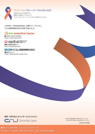 ●膀胱がんの治療や情報についてさらに詳しく知りたい方は
http://www.cancernet.jp/boukougan
米国をはじめとする海外では
膀胱がん啓発のシンボルとして
マリゴールド/ブルー/パープルリボンが使われています。
マリゴールド/ブルー/パープルリボンとは？
制作：NPO法人キャンサーネットジャパン
この冊子は、株式会社毎日放送、医療サイト「アピタル」、
セコム損害保険株式会社の支援で作成しました。
※本冊子の無断転載・複写は禁じられています。
　内容を引用する際には出典を明記してください。
2015年1月作成
●JUMP OVER CANCER
https://www.mbs.jp/joc/
●朝日新聞の医療サイト
http://apital.asahi.com
●保険もセコム
https://www.secom-sonpo.co.jp/
 