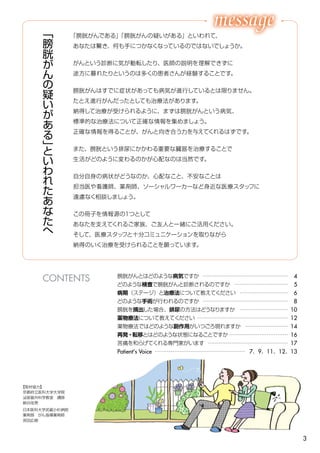 3
膀胱がんとはどのような病気ですか ………………………………………… 4
どのような検査で膀胱がんと診断されるのですか ………………………… 5
病期（ステージ）と治療法について教えてください ……………………… 6
どのような手術が行われるのですか ………………………………………… 8
膀胱を摘出した場合、排尿の方法はどうなりますか ……………………… 10
薬物療法について教えてください …………………………………………… 12
薬物療法ではどのような副作用がいつごろ現れますか …………………… 14
再発・転移とはどのような状態になることですか …………………………… 16
苦痛を和らげてくれる専門家がいます ……………………………………… 17
Patient's Voice …………………………………………… 7、9、11、12、13
「
膀
胱
が
ん
の
疑
い
が
あ
る
」
と
い
わ
れ
た
あ
な
た
へ
「膀胱がんである」「膀胱がんの疑いがある」といわれて、
あなたは驚き、何も手につかなくなっているのではないでしょうか。
がんという診断に気が動転したり、医師の説明を理解できずに
途方に暮れたりというのは多くの患者さんが経験することです。
膀胱がんはすでに症状があっても病気が進行しているとは限りません。
たとえ進行がんだったとしても治療法があります。
納得して治療が受けられるように、まずは膀胱がんという病気、
標準的な治療法について正確な情報を集めましょう。
正確な情報を得ることが、がんと向き合う力を与えてくれるはずです。
また、膀胱という排尿にかかわる重要な臓器を治療することで
生活がどのように変わるのかが心配なのは当然です。
自分自身の病状がどうなのか、心配なこと、不安なことは
担当医や看護師、薬剤師、ソーシャルワーカーなど身近な医療スタッフに
遠慮なく相談しましょう。
この冊子を情報源の１つとして
あなたを支えてくれるご家族、ご友人と一緒にご活用ください。
そして、医療スタッフと十分コミュニケーションを取りながら
納得のいく治療を受けられることを願っています。
【取材協力】
京都府立医科大学大学院
泌尿器外科学教室　講師
納谷佳男
日本医科大学武蔵小杉病院
薬剤部　がん指導薬剤師
宮田広樹
CONTENTS
 