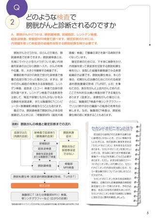 5
セカンドオピニオンとは？
Q
どのような検査で
膀胱がんと診断されるのですか2
A．膀胱がんかどうかは、膀胱鏡検査、尿細胞診、レントゲン検査、
超音波検査、骨盤部MRI検査で調べます。確定診断のためには、
内視鏡を使って病変部の組織を採取する膀胱粘膜生検が必要です。
画像）検査」で腫瘍の深さを調べる病院が多
くなっています。
　確定診断のためには、下半身に麻酔をかけ、
内視鏡を使って病変部を切除する膀胱粘膜生
検を行い、採取した組織を顕微鏡でみる病理
組織診が必要です。膀胱粘膜生検は、多くの
場合、初期がんの治療のために行われる経尿
道的膀胱腫瘍切除術（TURBT、p.8）を兼
ねており、表在性がんと上皮内がんであれば、
ここで外科的な治療と検査が終了する場合も
あります（図表3）。浸潤性がんの場合には、
さらに、胸腹部CT検査や骨シンチグラフィ―
でリンパ節やほかの臓器への転移の有無を診
断します。なお、胸腹部CT検査は、膀胱粘
膜生検の前に実施することもあります。
　膀胱がんかどうかは、ほとんどの場合、膀
胱鏡検査で診断できます。膀胱鏡検査とは、
先端にライトと小型カメラがついた細い内視
鏡を尿道の出口から膀胱へ入れ、がんの有無
や位置、形、大きさを観察する検査です。
　健康診断やほかの病気で受けた尿検査で微
量の血尿が見つかった場合には、まずは、尿
中のがん細胞の有無をみる尿細胞診、レント
ゲン検査、超音波（エコー）検査で血尿の原
因を調べます。レントゲン検査では造影剤を
注射して、腎盂や尿管にもがんがないかをみ
る静脈性尿路造影、または胸腹部CT(コンピ
ューター断層撮影)検査を行うこともあります。
　最近では、膀胱鏡検査で膀胱がんがある程
度確定したときには、「骨盤部MRI（磁気共鳴
膀胱がんの検査と確定診断までの流れ図表3
「膀胱癌診療ガイドライン2009年版」日本泌尿器科学会編、医学図書出版を参考に作成
確定診断
尿細胞診
超音波検査
静脈性尿路造影
または胸腹部CT検査
膀胱粘膜生検（経尿道的膀胱腫瘍切除術、ＴＵＲＢＴ）
胸腹部ＣＴ（または骨盤部ＭＲＩ）検査、
骨シンチグラフィ―など（広がりの診断）
膀胱炎など
尿路感染症
ではない
膀胱鏡検査
骨盤部
MRI検査
尿検査で血尿あり
（顕微鏡的血尿）
膀胱刺激
症状
血尿が出た
（肉眼的血尿）
　担当医から説明された診断や治療方針
に納得がいかないとき、さらに情報がほ
しいときには、別の医師に意見を求める
「セカンドオピニオン」を利用する方法が
あります。セカンドオピニオンを受けたい
ときには、担当医に紹介状や検査記録、
画像データなどを用意してもらう必要が
あります。ただし、まずは担当医のファー
ストオピニオンをしっかり聞くこと、セカン
ドオピニオンの内容は担当医に伝え、も
う一度治療方針についてよく話し合うこと
が大切です。
　セカンドオピニオン外来のある病院の
情報は、近隣のがん診療連携拠点病院相
談支援センターで得られます。予約が必
要な、あるいは有料の病院も多いので、
セカンドオピニオンを受ける病院には事前
に受診方法と費用を確認しましょう。
 