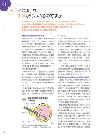 8
完了します。
　ただ、病理検査の結果、さらに念入りに切
除する必要があると判断されたときには、再
度TURBTが実施されることもあります。
　TURBTは開腹手術に比べれば負担の少な
い治療法ですが、出血、膀胱に小さな穴が開
く、発熱などの合併症が発生するというリスク
もあります。また、TURBT後は、ほぼ100
％血尿が出ますし、ほとんどの人は、しばらく
は排尿しにくかったり、排尿のときに痛みを感
じたりします。
　一方で、最大の利点は、TURBTだけで外
科的な治療が終われば膀胱を残せることです。
治療がすべて終わって１か月ぐらいたてば、排
尿の状態もほぼ元通りになります。
●浸潤性がんの標準治療は膀胱全摘除術
　浸潤性がんの場合にはTURBTだけでは不
十分であり、全身麻酔をして開腹し、骨盤内
のリンパ節と膀胱をすべて摘出する膀胱全摘
除術を行うのが標準治療です。膀胱に隣接し
ている臓器にもがんが広がっている危険性が
あるので、男性は前立腺と精嚢、女性は子宮、
場合によっては卵巣、腟の一部まで一緒に摘
出します。また、尿道にもがんが広がっている
ときには、尿道も切除します。
　膀胱を摘出すると尿をためる袋がなくなって
しまうので膀胱全摘除術と同時に、尿路変向
術を受ける必要があります（p.10～11）。
　膀胱全摘除術の主な合併症は、出血と腸閉
塞です。出血に備えて自分の血液を取ってお
き、それを手術中に輸血することもあります。
前立腺と直腸が癒着していた場合には、癒着
をはがすときに直腸に穴が開くケースがありま
す。まれに大きな穴が開いた場合は一時的に
●経尿道的膀胱腫瘍切除術とは
　膀胱がんでは、まず全員に、経尿道的膀胱
腫瘍切除術（TURBT）が行われます。TURBT
は、下半身麻酔（腰椎麻酔）を行い、切除用
の膀胱鏡を尿道の出口から膀胱内に挿入し、
モニターでがんの場所を確認しながら高周波
電気メスで病変を切除する方法です（図表6）。
　病変の大きさや数にもよりますが、治療時
間は30分～2時間程度で、一般的には４～5
日の入院が必要です。病変部の場所によって
は、足が動いてしまうことを防ぐために、足の
つけ根に麻酔薬を投与する閉鎖神経ブロック
を行う場合もあります。
　TURBTの目的は、①膀胱内のがんを取り
除く、②切除した病変を顕微鏡でみる病理検
査で詳しく調べ、がんかどうか、がんであれば
その広がり方、タイプ、悪性度を確定診断す
ることです。TURBTは検査と治療を兼ねてい
ます(p.5)。
　生検の結果、表在性がんか上皮内がんであ
ることがわかれば、開腹手術で膀胱を取り除く
必要はなく、TURBTだけで外科的な治療は
4
Q
A．表在性がんや上皮内がんの場合には、膀胱鏡と高周波電気メスで
がんを切除する経尿道的膀胱腫瘍切除術（TURBT）を行い膀胱は温存します。
浸潤性がんの場合には、膀胱全摘除術で膀胱と周囲のリンパ節、
隣接する臓器を摘出するのが標準治療です。
どのような
手術が行われるのですか
図表6
経尿道的膀胱腫瘍切除術
（TURBT）
「膀胱がん　受診から診断、治療、経過観察への流れ」
国立がん研究センターがん情報サービスなどを参考に作成
膀胱鏡
がん
前立腺
膀胱
尿道
 