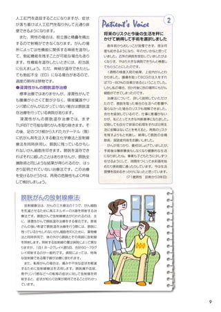 9
Patient's Voice
　数年前からおしっこが我慢できず、夜は何
度も起きるようになり、年のせいかなと思って
いました。近所の病院を受診していましたがよ
くならず、やはり大きな病院できちんと検査し
てもらうことにしたのです。
　１週間の検査入院の結果、上皮内がんとわ
かりました。腫瘍を取ってＢＣＧの注入をすれ
ば70～80%の効果があるということでした。
しかし私の場合、８か月後に別の場所にもがん
細胞ができてしまったのです。
　治療法について、詳しく説明していただけ
たので、膀胱を取った場合の生活への影響や、
取らなかった場合のリスクも理解できました。
会社を経営しているので、仕事に影響がない
かが、私にとって大きな判断基準になりました。
切除しても自分で排尿の処理をすれば日常生
活に支障はないことを考えると、再発のリスク
を残すよりもと判断し、納得して膀胱の全摘
除術、尿路変向術をお願いしました。
　がんが見つかり、最初はしょげていましたが、
手術後は暴飲暴食もしなくなり健康的な生活
になりましたね。事業も子どもたちに少しずつ
任せるようにして、時間をつくって水彩画を始
めたり美術館に通ったりしています。今は生活
習慣を改めるきっかけになったと思っています。
(71歳男性　診断から3年目)
2
将来のリスクと今後の生活を秤に
かけて納得して手術を選択しました
人工肛門を造設することになりますが、症状
が落ち着けば人工肛門を取り外して元通り排
便できるようになります。
　また、男性の場合は、前立腺と精嚢を摘出
するので射精ができなくなります。がんの場
所によっては性機能に関係する神経を温存し
て、勃起機能を残すことが可能な場合もあり
ます。性機能を温存したいときには、担当医
に伝えましょう。ただ、神経が温存できたとし
ても勃起不全（ED）になる場合があるので、
過度の期待は禁物です。	
●浸潤性がんの膀胱温存治療
　標準治療ではありませんが、浸潤性がんで
も腫瘍が小さくて数が少なく、隣接臓器やリ
ンパ節にがんが広がっていない場合は膀胱温
存治療を行っている病院があります。
　浸潤性がんの膀胱温存治療では、まず
TURBTで可能な限りがんを取り除きます。そ
の後、足のつけ根から入れたカテーテル（管）
に抗がん剤を注入する動注化学療法と放射線
療法を同時併用し、膀胱に残っているかもし
れないがん細胞を叩きます。膀胱を温存でき
ればそれに越したことはありませんが、膀胱全
摘除術と同じような結果が得られるのか、はっ
きり証明されていない治療法です。この治療
を受けるかどうかは、再発の危険性もよく吟味
して検討しましょう。
膀胱がんの放射線療法
　放射線療法は、がんの三大療法の１つで、がん細胞
を死滅させるために高エネルギーのＸ線を照射する治
療法です。膀胱がんで放射線療法が行われるのは、主
に、浸潤性がんで膀胱温存治療をする場合です。患者
さんの強い希望で膀胱温存治療を行う際には、膀胱に
残っているかもしれないがん細胞を叩くために、薬物療
法と同時併用で、体の外から膀胱とその周囲に放射線
を照射します。照射する放射線の量は病院によって異な
りますが、1回1.8～2グレイ×週5回、合計60～70グ
レイ照射するのが一般的です。病院によっては、特殊
な放射線である陽子線が治療に使われます。
　また、転移がんの場合は、痛みや不快な症状を軽減
するために放射線療法を活用します。膀胱痛や血尿、
骨やリンパ節などへの転移の症状に対して放射線を照
射すると、症状が和らぐ効果が期待できることがわかっ
ています。
 