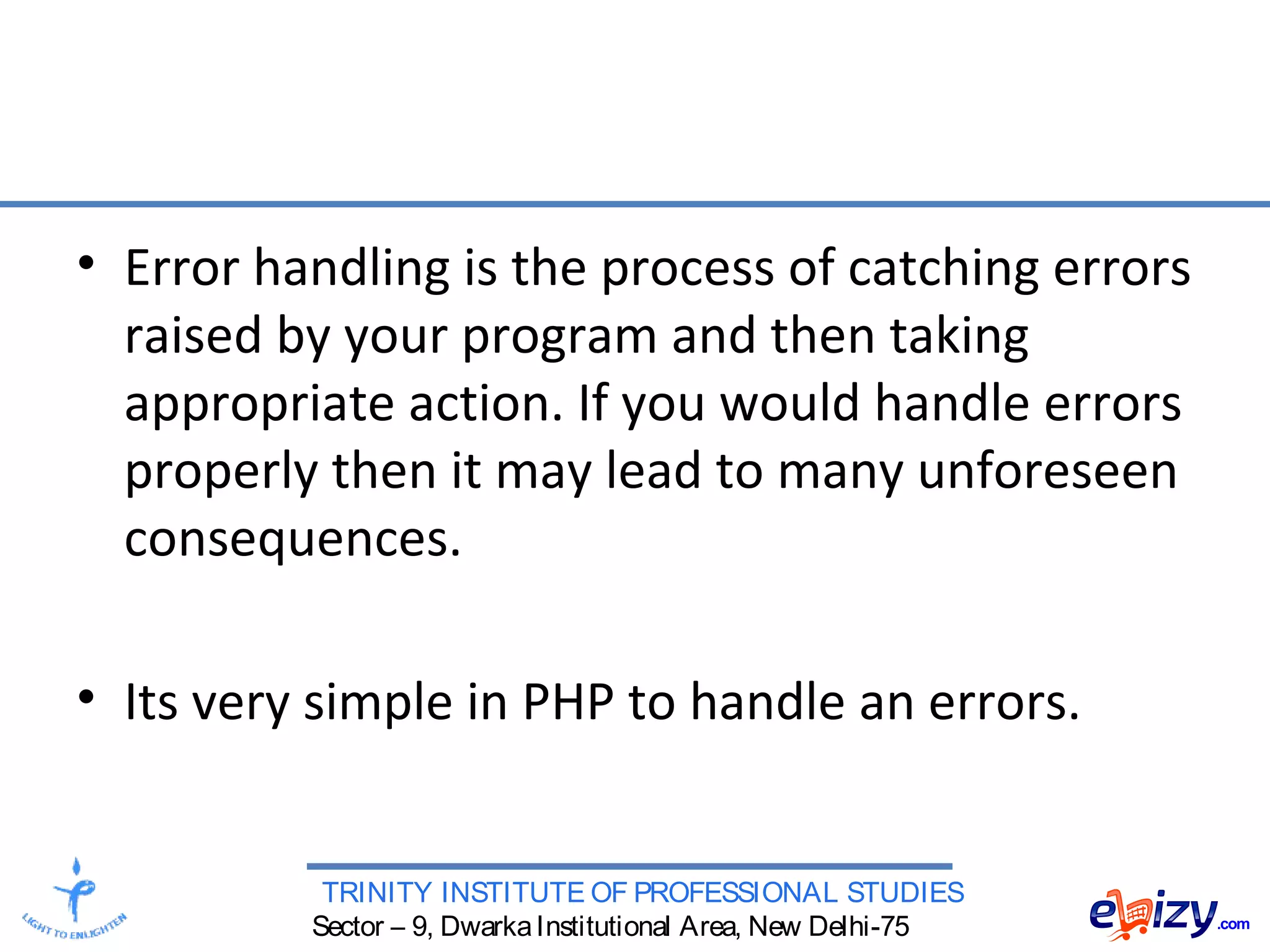 TRINITY INSTITUTE OF PROFESSIONAL STUDIES
Sector – 9, DwarkaInstitutional Area, New Delhi-75
• Error handling is the process of catching errors
raised by your program and then taking
appropriate action. If you would handle errors
properly then it may lead to many unforeseen
consequences.
• Its very simple in PHP to handle an errors.
 