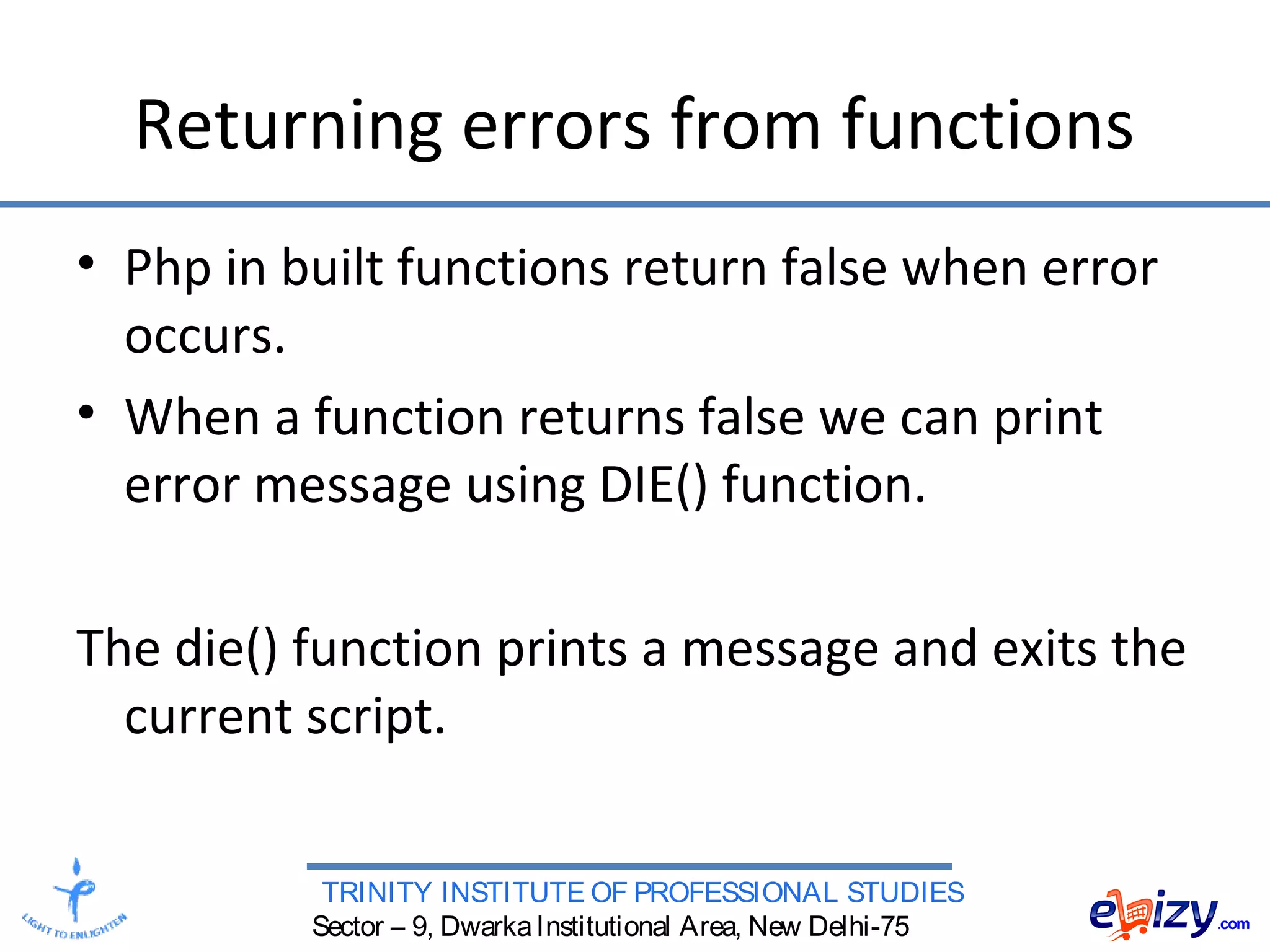 TRINITY INSTITUTE OF PROFESSIONAL STUDIES
Sector – 9, DwarkaInstitutional Area, New Delhi-75
Returning errors from functions
• Php in built functions return false when error
occurs.
• When a function returns false we can print
error message using DIE() function.
The die() function prints a message and exits the
current script.
 