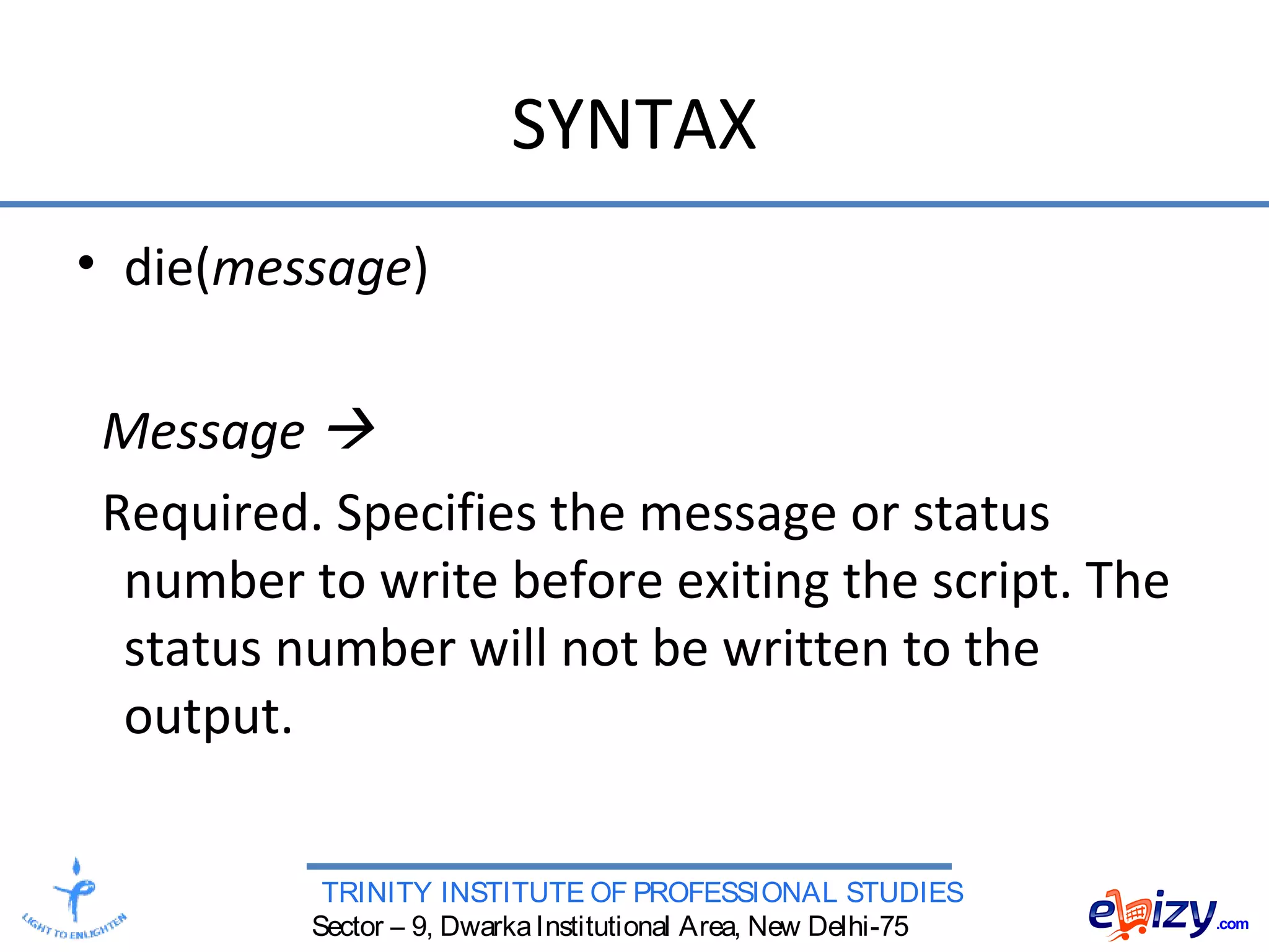 TRINITY INSTITUTE OF PROFESSIONAL STUDIES
Sector – 9, DwarkaInstitutional Area, New Delhi-75
SYNTAX
• die(message)
Message 
Required. Specifies the message or status
number to write before exiting the script. The
status number will not be written to the
output.
 