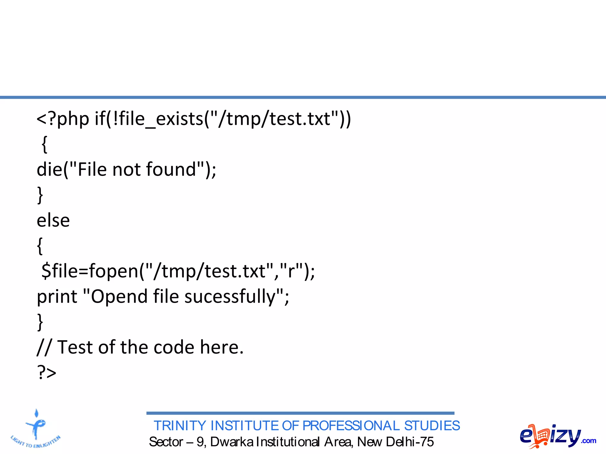 TRINITY INSTITUTE OF PROFESSIONAL STUDIES
Sector – 9, DwarkaInstitutional Area, New Delhi-75
<?php if(!file_exists("/tmp/test.txt"))
{
die("File not found");
}
else
{
$file=fopen("/tmp/test.txt","r");
print "Opend file sucessfully";
}
// Test of the code here.
?>
 
