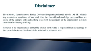 Disclaimer
The Content, Demonstration, Source Code and Programs presented here is "AS IS" without
any warranty or conditions of any kind. Also the views/ideas/knowledge expressed here are
solely of the trainer’s only and nothing to do with the company or the organization in which
the trainer is currently working.
However in no circumstances neither the Trainer nor Cysinfo is responsible for any damage or
loss caused due to use or misuse of the information presented here.
 