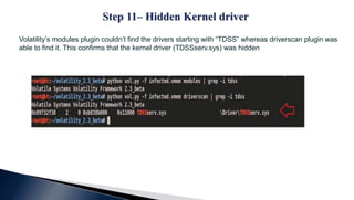 Volatility’s modules plugin couldn’t find the drivers starting with “TDSS” whereas driverscan plugin was
able to find it. This confirms that the kernel driver (TDSSserv.sys) was hidden
 