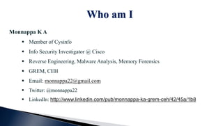 Who am I
Monnappa K A
 Member of Cysinfo
 Info Security Investigator @ Cisco
 Reverse Engineering, Malware Analysis, Memory Forensics
 GREM, CEH
 Email: monnappa22@gmail.com
 Twitter: @monnappa22
 LinkedIn: http://www.linkedin.com/pub/monnappa-ka-grem-ceh/42/45a/1b8
 