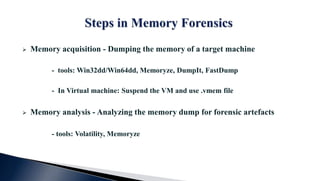  Memory acquisition - Dumping the memory of a target machine
- tools: Win32dd/Win64dd, Memoryze, DumpIt, FastDump
- In Virtual machine: Suspend the VM and use .vmem file
 Memory analysis - Analyzing the memory dump for forensic artefacts
- tools: Volatility, Memoryze
 