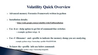  Advanced memory Forensics Framework written in python
 Installation details:
- http://code.google.com/p/volatility/wiki/FullInstallation
 Use -h or --help option to get list of command-line switches
- example: python vol.py –h
 Use -f <filename> and --profile to indicate the memory dump you are analyzing
example: python vol.py -f mem.dmp --profile=WinXPSP3x86
 To know the --profile info use below command:
example: python vol.py -f mem.dmp imageinfo
 