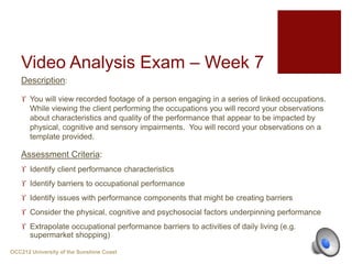 Video Analysis Exam – Week 7
Description:
 You will view recorded footage of a person engaging in a series of linked occupations.
While viewing the client performing the occupations you will record your observations
about characteristics and quality of the performance that appear to be impacted by
physical, cognitive and sensory impairments. You will record your observations on a
template provided.
Assessment Criteria:
 Identify client performance characteristics
 Identify barriers to occupational performance
 Identify issues with performance components that might be creating barriers
 Consider the physical, cognitive and psychosocial factors underpinning performance
 Extrapolate occupational performance barriers to activities of daily living (e.g.
supermarket shopping)
OCC212 University of the Sunshine Coast
 