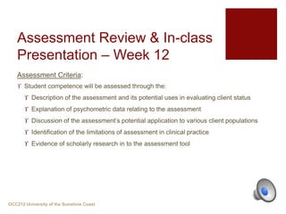 Assessment Criteria:
 Student competence will be assessed through the:
 Description of the assessment and its potential uses in evaluating client status
 Explanation of psychometric data relating to the assessment
 Discussion of the assessment’s potential application to various client populations
 Identification of the limitations of assessment in clinical practice
 Evidence of scholarly research in to the assessment tool
OCC212 University of the Sunshine Coast
Assessment Review & In-class
Presentation – Week 12
 