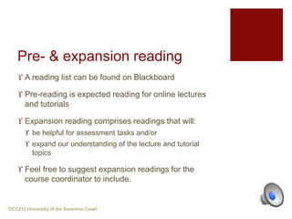 Pre- & expansion reading
 A reading list can be found on Blackboard
 Pre-reading is expected reading for online lectures
and tutorials
 Expansion reading comprises readings that will:
 be helpful for assessment tasks and/or
 expand our understanding of the lecture and tutorial
topics
 Feel free to suggest expansion readings for the
course coordinator to include.
OCC212 University of the Sunshine Coast
 