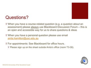 Questions?
 When you have a course-related question (e.g. a question about an
assessment) please always use Blackboard Discussion Forum – this is
an open and accessible way for us to share questions & ideas
 When you have a personal question please use email
anita.hamilton@usc.edu.au
 For appointments: See Blackboard for office hours.
 Please sign up on the sheet outside Anita’s office (room T3-30).
OCC212 University of the Sunshine Coast
 