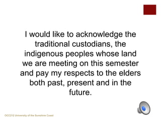 I would like to acknowledge the
traditional custodians, the
indigenous peoples whose land
we are meeting on this semester
and pay my respects to the elders
both past, present and in the
future.
OCC212 University of the Sunshine Coast
 