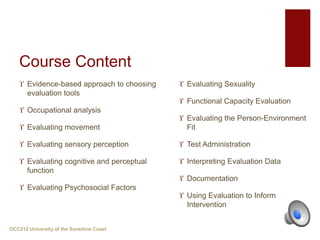 Course Content
 Evidence-based approach to choosing
evaluation tools
 Occupational analysis
 Evaluating movement
 Evaluating sensory perception
 Evaluating cognitive and perceptual
function
 Evaluating Psychosocial Factors
 Evaluating Sexuality
 Functional Capacity Evaluation
 Evaluating the Person-Environment
Fit
 Test Administration
 Interpreting Evaluation Data
 Documentation
 Using Evaluation to Inform
Intervention
OCC212 University of the Sunshine Coast
 
