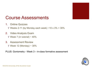 Course Assessments
1. Online Quizzes
 Weeks 2-11 (by Monday each week) ~10 x 3% = 30%
2. Video Analysis Exam
 Week 7 (in tutorial) ~ 40%
3. Assessment Review
 Week 12 (Monday) ~ 30%
OCC212 University of the Sunshine Coast
PLUS: Goniometry - Week 3 – in-class formative assessment
 