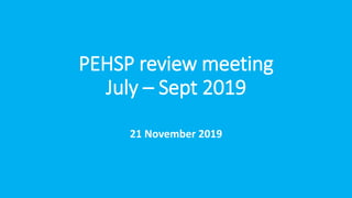 PEHSP review meeting
July – Sept 2019
21 November 2019
 