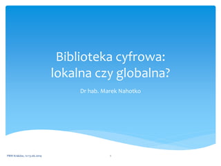 Biblioteka cyfrowa:
lokalna czy globalna?
Dr hab. Marek Nahotko
PBW Kraków, 12-13.06.2014 1
 