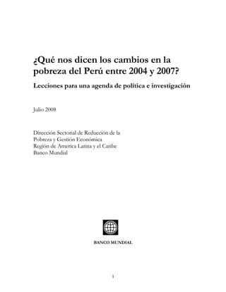 ¿Qué nos dicen los cambios en la
pobreza del Perú entre 2004 y 2007?
Lecciones para una agenda de política e investigación


Julio 2008


Dirección Sectorial de Reducción de la
Pobreza y Gestión Económica
Región de America Latina y el Caribe
Banco Mundial




                          BANCO MUNDIAL




                                  1
 