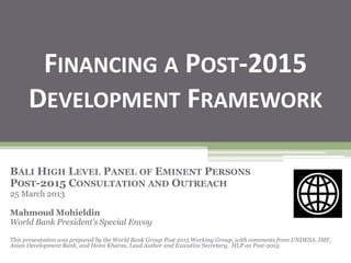 FINANCING A POST-2015
DEVELOPMENT FRAMEWORK
BALI HIGH LEVEL PANEL OF EMINENT PERSONS
POST-2015 CONSULTATION AND OUTREACH
25 March 2013
Mahmoud Mohieldin
World Bank President’s Special Envoy
This presentation was prepared by the World Bank Group Post 2015 Working Group, with comments from UNDESA, IMF,
Asian Development Bank, and Homi Kharas, Lead Author and Executive Secretary, HLP on Post-2015.
 
