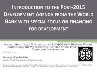 INTRODUCTION TO THE POST-2015
DEVELOPMENT AGENDA FROM THE WORLD
BANK WITH SPECIAL FOCUS ON FINANCING
FOR DEVELOPMENT
SPECIAL HIGH-LEVEL MEETING OF THE ECOSOC WITH BRETTON WOODS
INSTITUTIONS, THE WTO AND THE UNITED NATIONS CONFERENCE ON
TRADE AND DEVELOPMENT
22 April 2013
Mahmoud Mohieldin
World Bank President’s Special Envoy
This presentation was prepared by the World Bank Group Post-2015 Working Group, with comments from UNDESA, IMF,
Asian Development Bank, and Homi Kharas, Lead Author and Executive Secretary, HLP on Post-2015.
 