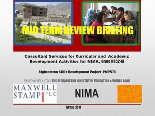 APRIL  2011 NIMA   MID TERM REVIEW BRIEFING     Consultant Services for Curricular and  Academic Development Activities for NIMA,  Grant  H352-AF  Afghanistan Skills Development Project  P102573 PREPARED FOR  THE AFGHANISTAN MINISTRY OF EDUCATION & WORLD BANK 