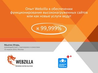 Опыт Webzilla в обеспечении
функционирования высоконагруженных сайтов
или как новые услуги ведут
к 99,999%
Мызгин Игорь,
взаимодействие с партнерами и клиентами
15 апреля 2014, Москва
ENTERPRISE HOSTING SOLUTIONS
 
