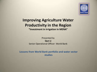 Improving Agriculture Water
Productivity in the Region
“Investment in Irrigation in MENA”
Presented by
Qun Li
Senior Operational Officer- World Bank

Lessons from World Bank portfolio and water sector
studies

 