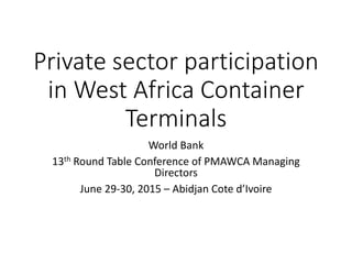 Private sector participation
in West Africa Container
Terminals
World Bank
13th Round Table Conference of PMAWCA Managing
Directors
June 29-30, 2015 – Abidjan Cote d’Ivoire
 
